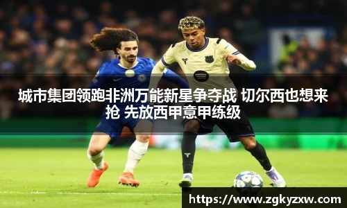 城市集团领跑非洲万能新星争夺战 切尔西也想来抢 先放西甲意甲练级