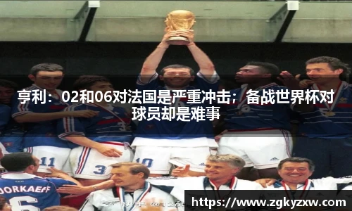 亨利：02和06对法国是严重冲击；备战世界杯对球员却是难事